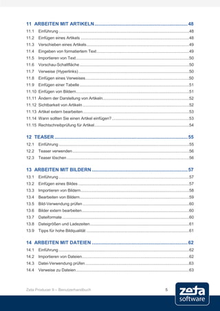11 ARBEITEN MIT ARTIKELN ...................................................................... 48
11.1     Einführung .................................................................................................................48
11.2     Einfügen eines Artikels ..............................................................................................48
11.3     Verschieben eines Artikels .........................................................................................49
11.4     Eingeben von formatiertem Text ................................................................................49
11.5     Importieren von Text ..................................................................................................50
11.6     Vorschau-Schaltfläche ...............................................................................................50
11.7     Verweise (Hyperlinks) ................................................................................................50
11.8     Einfügen eines Verweises ..........................................................................................50
11.9     Einfügen einer Tabelle ...............................................................................................51
11.10 Einfügen von Bildern ..................................................................................................51
11.11 Ändern der Darstellung von Artikeln...........................................................................52
11.12 Sichtbarkeit von Artikeln ............................................................................................52
11.13 Artikel extern bearbeiten ............................................................................................53
11.14 Wann sollten Sie einen Artikel einfügen? ...................................................................53
11.15 Rechtschreibprüfung für Artikel ..................................................................................54

12 TEASER .................................................................................................... 55
12.1     Einführung .................................................................................................................55
12.2     Teaser verwenden .....................................................................................................56
12.3     Teaser löschen ..........................................................................................................56

13 ARBEITEN MIT BILDERN ........................................................................ 57
13.1     Einführung .................................................................................................................57
13.2     Einfügen eines Bildes ................................................................................................57
13.3     Importieren von Bildern ..............................................................................................58
13.4     Bearbeiten von Bildern...............................................................................................59
13.5     Bild-Verwendung prüfen ............................................................................................60
13.6     Bilder extern bearbeiten .............................................................................................60
13.7     Dateiformate ..............................................................................................................60
13.8     Dateigrößen und Ladezeiten ......................................................................................61
13.9     Tipps für hohe Bildqualität .........................................................................................61

14 ARBEITEN MIT DATEIEN ........................................................................ 62
14.1     Einführung .................................................................................................................62
14.2     Importieren von Dateien.............................................................................................62
14.3     Datei-Verwendung prüfen ..........................................................................................63
14.4     Verweise zu Dateien ..................................................................................................63



Zeta Producer 9 – Benutzerhandbuch                                                                             5
 