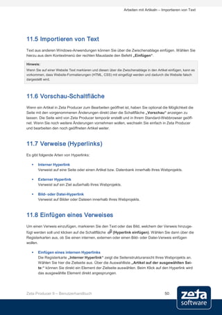 Arbeiten mit Artikeln – Importieren von Text




11.5 Importieren von Text
Text aus anderen Windows-Anwendungen können Sie über die Zwischenablage einfügen. Wählen Sie
hierzu aus dem Kontextmenü der rechten Maustaste den Befehl „Einfügen“.

Hinweis:
Wenn Sie auf einer Website Text markieren und diesen über die Zwischenablage in den Artikel einfügen, kann es
vorkommen, dass Website-Formatierungen (HTML, CSS) mit eingefügt werden und dadurch die Website falsch
dargestellt wird.




11.6 Vorschau-Schaltfläche
Wenn ein Artikel in Zeta Producer zum Bearbeiten geöffnet ist, haben Sie optional die Möglichkeit die
Seite mit den vorgenommenen Änderungen direkt über die Schaltfläche „Vorschau“ anzeigen zu
lassen. Die Seite wird von Zeta Producer temporär erstellt und in Ihrem Standard-Webbrowser geöff-
net. Wenn Sie noch weitere Änderungen vornehmen wollen, wechseln Sie einfach in Zeta Producer
und bearbeiten den noch geöffneten Artikel weiter.



11.7 Verweise (Hyperlinks)
Es gibt folgende Arten von Hyperlinks:

      Interner Hyperlink
       Verweist auf eine Seite oder einen Artikel bzw. Datenbank innerhalb Ihres Webprojekts.

      Externer Hyperlink
       Verweist auf ein Ziel außerhalb Ihres Webprojekts.

      Bild- oder Datei-Hyperlink
       Verweist auf Bilder oder Dateien innerhalb Ihres Webprojekts.



11.8 Einfügen eines Verweises
Um einen Verweis einzufügen, markieren Sie den Text oder das Bild, welchem der Verweis hinzuge-
fügt werden soll und klicken auf die Schaltfläche   (Hyperlink einfügen). Wählen Sie dann über die
Registerkarten aus, ob Sie einen internen, externen oder einen Bild- oder Datei-Verweis einfügen
wollen.

      Einfügen eines internen Hyperlinks
       Die Registerkarte „Interner Hyperlink“ zeigt die Seitenstrukturansicht Ihres Webprojekts an.
       Wählen Sie hier die Zielseite aus. Über die Auswahlliste „Artikel auf der ausgewählten Sei-
       te:“ können Sie direkt ein Element der Zielseite auswählen. Beim Klick auf den Hyperlink wird
       das ausgewählte Element direkt angesprungen.




Zeta Producer 9 – Benutzerhandbuch                                                       50
 