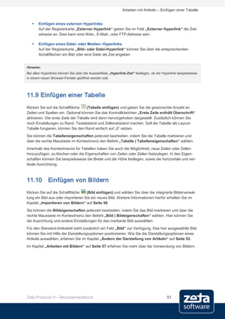 Arbeiten mit Artikeln – Einfügen einer Tabelle


      Einfügen eines externen Hyperlinks
       Auf der Registerkarte „Externer Hyperlink“ geben Sie im Feld „Externer Hyperlink“ die Ziel-
       adresse an. Dies kann eine Web-, E-Mail-, oder FTP-Adresse sein.

      Einfügen eines Datei- oder Medien- Hyperlinks
       Auf der Registerkarte „Bild- oder Datei-Hyperlink“ können Sie über die entsprechenden
       Schaltflächen ein Bild oder eine Datei als Ziel angeben.


Hinweis:
Bei allen Hyperlinks können Sie über die Auswahlliste „Hyperlink-Ziel“ festlegen, ob der Hyperlink beispielweise
in einem neuen Browser-Fenster geöffnet werden soll.




11.9 Einfügen einer Tabelle
Klicken Sie auf die Schaltfläche     (Tabelle einfügen) und geben Sie die gewünschte Anzahl an
Zeilen und Spalten ein. Optional können Sie das Kontrollkästchen „Erste Zeile enthält Überschrift“
aktivieren. Die erste Zeile der Tabelle wird dann hervorgehoben dargestellt. Zusätzlich können Sie
noch Einstellungen zu Rand, Textabstand und Zellenabstand machen. Soll die Tabelle als Layout-
Tabelle fungieren, können Sie den Rand einfach auf „0“ setzen.
Sie können die Tabelleneigenschaften jederzeit bearbeiten, indem Sie die Tabelle markieren und
über die rechte Maustaste im Kontextmenü den Befehl „Tabelle | Tabelleneigenschaften“ wählen.

Innerhalb des Kontextmenüs für Tabellen haben Sie auch die Möglichkeit, neue Zeilen oder Zellen
hinzuzufügen, zu löschen oder die Eigenschaften von Zeilen oder Zellen festzulegen. In den Eigen-
schaften können Sie beispielsweise die Breite und die Höhe festlegen, sowie die horizontale und ver-
tikale Ausrichtung.



11.10         Einfügen von Bildern
Klicken Sie auf die Schaltfläche    (Bild einfügen) und wählen Sie über die integrierte Bilderverwal-
tung ein Bild aus oder importieren Sie ein neues Bild. Weitere Informationen hierfür erhalten Sie im
Kapitel „Importieren von Bildern“ auf Seite 58.
Sie können die Bildeigenschaften jederzeit bearbeiten, indem Sie das Bild markieren und über die
rechte Maustaste im Kontextmenü den Befehl „Bild | Bildeigenschaften“ wählen. Hier können Sie
die Ausrichtung und andere Einstellungen für das markierte Bild auswählen.
Für den Standard-Artikelstil steht zusätzlich ein Feld „Bild“ zur Verfügung. Das hier ausgewählte Bild
können Sie mit Hilfe der Darstellungsoptionen positionieren. Wie Sie die Darstellungsoptionen eines
Artikels auswählen, erfahren Sie im Kapitel „Ändern der Darstellung von Artikeln“ auf Seite 52.
Im Kapitel „Arbeiten mit Bildern“ auf Seite 57 erfahren Sie mehr über die Verwendung von Bildern.




Zeta Producer 9 – Benutzerhandbuch                                                          51
 