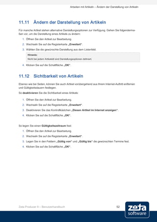 Arbeiten mit Artikeln – Ändern der Darstellung von Artikeln




11.11       Ändern der Darstellung von Artikeln
Für manche Artikel stehen alternative Darstellungsoptionen zur Verfügung. Gehen Sie folgenderma-
ßen vor, um die Darstellung eines Artikels zu ändern:
   1. Öffnen Sie den Artikel zur Bearbeitung.
   2. Wechseln Sie auf die Registerkarte „Erweitert“.
   3. Wählen Sie die gewünschte Darstellung aus dem Listenfeld.
       Hinweis:
       Nicht bei jedem Artikelstil sind Darstellungsoptionen definiert.

   4. Klicken Sie auf die Schaltfläche „OK“.



11.12       Sichtbarkeit von Artikeln
Ebenso wie bei Seiten, können Sie auch Artikel vorübergehend aus Ihrem Internet-Auftritt entfernen
und Gültigkeitsdauern festlegen.
So deaktivieren Sie die Sichtbarkeit eines Artikels:

   1. Öffnen Sie den Artikel zur Bearbeitung.
   2. Wechseln Sie auf die Registerkarte „Erweitert“.
   3. Deaktivieren Sie das Kontrollkästchen „Diesen Artikel im Internet anzeigen“.
   4. Klicken Sie auf die Schaltfläche „OK“.


So legen Sie einen Gültigkeitszeitraum fest:

   1. Öffnen Sie den Artikel zur Bearbeitung.
   2. Wechseln Sie auf die Registerkarte „Erweitert“.
   3. Legen Sie in den Feldern „Gültig von“ und „Gültig bis“ die gewünschten Termine fest.
   4. Klicken Sie auf die Schaltfläche „OK“.




Zeta Producer 9 – Benutzerhandbuch                                                       52
 