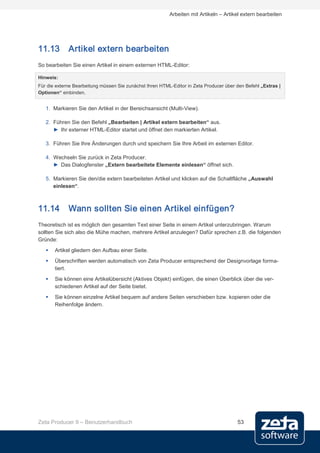 Arbeiten mit Artikeln – Artikel extern bearbeiten




11.13        Artikel extern bearbeiten
So bearbeiten Sie einen Artikel in einem externen HTML-Editor:

Hinweis:
Für die externe Bearbeitung müssen Sie zunächst Ihren HTML-Editor in Zeta Producer über den Befehl „Extras |
Optionen“ einbinden.


   1. Markieren Sie den Artikel in der Bereichsansicht (Multi-View).

   2. Führen Sie den Befehl „Bearbeiten | Artikel extern bearbeiten“ aus.
      ► Ihr externer HTML-Editor startet und öffnet den markierten Artikel.

   3. Führen Sie Ihre Änderungen durch und speichern Sie Ihre Arbeit im externen Editor.

   4. Wechseln Sie zurück in Zeta Producer.
      ► Das Dialogfenster „Extern bearbeitete Elemente einlesen“ öffnet sich.

   5. Markieren Sie den/die extern bearbeiteten Artikel und klicken auf die Schaltfläche „Auswahl
      einlesen“.



11.14        Wann sollten Sie einen Artikel einfügen?
Theoretisch ist es möglich den gesamten Text einer Seite in einem Artikel unterzubringen. Warum
sollten Sie sich also die Mühe machen, mehrere Artikel anzulegen? Dafür sprechen z.B. die folgenden
Gründe:
      Artikel gliedern den Aufbau einer Seite.
      Überschriften werden automatisch von Zeta Producer entsprechend der Designvorlage forma-
       tiert.
      Sie können eine Artikelübersicht (Aktives Objekt) einfügen, die einen Überblick über die ver-
       schiedenen Artikel auf der Seite bietet.
      Sie können einzelne Artikel bequem auf andere Seiten verschieben bzw. kopieren oder die
       Reihenfolge ändern.




Zeta Producer 9 – Benutzerhandbuch                                                      53
 