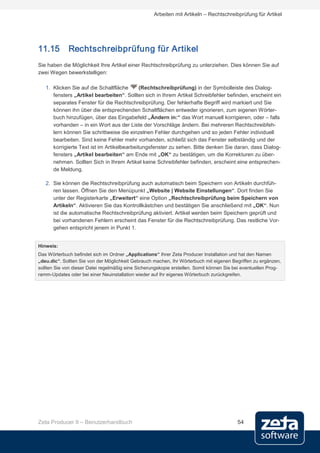 Arbeiten mit Artikeln – Rechtschreibprüfung für Artikel




11.15        Rechtschreibprüfung für Artikel
Sie haben die Möglichkeit Ihre Artikel einer Rechtschreibprüfung zu unterziehen. Dies können Sie auf
zwei Wegen bewerkstelligen:

   1. Klicken Sie auf die Schaltfläche       (Rechtschreibprüfung) in der Symbolleiste des Dialog-
      fensters „Artikel bearbeiten“. Sollten sich in Ihrem Artikel Schreibfehler befinden, erscheint ein
      separates Fenster für die Rechtschreibprüfung. Der fehlerhafte Begriff wird markiert und Sie
      können ihn über die entsprechenden Schaltflächen entweder ignorieren, zum eigenen Wörter-
      buch hinzufügen, über das Eingabefeld „Ändern in:“ das Wort manuell korrigieren, oder – falls
      vorhanden – in ein Wort aus der Liste der Vorschläge ändern. Bei mehreren Rechtschreibfeh-
      lern können Sie schrittweise die einzelnen Fehler durchgehen und so jeden Fehler individuell
      bearbeiten. Sind keine Fehler mehr vorhanden, schließt sich das Fenster selbständig und der
      korrigierte Text ist im Artikelbearbeitungsfenster zu sehen. Bitte denken Sie daran, dass Dialog-
      fensters „Artikel bearbeiten“ am Ende mit „OK“ zu bestätigen, um die Korrekturen zu über-
      nehmen. Sollten Sich in Ihrem Artikel keine Schreibfehler befinden, erscheint eine entsprechen-
      de Meldung.

   2. Sie können die Rechtschreibprüfung auch automatisch beim Speichern von Artikeln durchfüh-
      ren lassen. Öffnen Sie den Menüpunkt „Website | Website Einstellungen“. Dort finden Sie
      unter der Registerkarte „Erweitert“ eine Option „Rechtschreibprüfung beim Speichern von
      Artikeln“. Aktivieren Sie das Kontrollkästchen und bestätigen Sie anschließend mit „OK“. Nun
      ist die automatische Rechtschreibprüfung aktiviert. Artikel werden beim Speichern geprüft und
      bei vorhandenen Fehlern erscheint das Fenster für die Rechtschreibprüfung. Das restliche Vor-
      gehen entspricht jenem in Punkt 1.


Hinweis:
Das Wörterbuch befindet sich im Ordner „Applications“ Ihrer Zeta Producer Installation und hat den Namen
„deu.dic“. Sollten Sie von der Möglichkeit Gebrauch machen, Ihr Wörterbuch mit eigenen Begriffen zu ergänzen,
sollten Sie von dieser Datei regelmäßig eine Sicherungskopie erstellen. Somit können Sie bei eventuellen Prog-
ramm-Updates oder bei einer Neuinstallation wieder auf Ihr eigenes Wörterbuch zurückgreifen.




Zeta Producer 9 – Benutzerhandbuch                                                        54
 