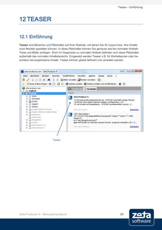 Teaser – Einführung



12 TEASER

12.1 Einführung
Teaser sind Bereiche und Platzhalter auf Ihrer Website, mit denen Sie Ihr Layout bzw. Ihre Inhalte
noch flexibler gestalten können. In diese Platzhalter können Sie genauso wie bei normalen Artikeln
Texte und Bilder einfügen. Doch im Gegensatz zu normalen Artikeln befinden sich diese Platzhalter
außerhalb des normalen Inhaltsbereichs. Eingesetzt werden Teaser z.B. für Werbebanner oder be-
sonders hervorgehobene Inhalte. Teaser können global definiert und verwaltet werden.




                           Teaser




Zeta Producer 9 – Benutzerhandbuch                                                55
 