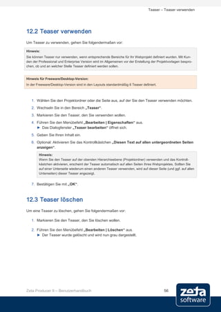 Teaser – Teaser verwenden




12.2 Teaser verwenden
Um Teaser zu verwenden, gehen Sie folgendermaßen vor:

Hinweis:
Sie können Teaser nur verwenden, wenn entsprechende Bereiche für Ihr Webprojekt definiert wurden. Mit Kun-
den der Professional und Enterprise Version wird im Allgemeinen vor der Erstellung der Projektvorlagen bespro-
chen, ob und an welcher Stelle Teaser definiert werden sollen.


Hinweis für Freeware/Desktop-Version:
In der Freeware/Desktop-Version sind in den Layouts standardmäßig 6 Teaser definiert.



   1. Wählen Sie den Projektordner oder die Seite aus, auf der Sie den Teaser verwenden möchten.
   2. Wechseln Sie in den Bereich „Teaser“.
   3. Markieren Sie den Teaser, den Sie verwenden wollen.
   4. Führen Sie den Menübefehl „Bearbeiten | Eigenschaften“ aus.
      ► Das Dialogfenster „Teaser bearbeiten“ öffnet sich.

   5. Geben Sie Ihren Inhalt ein.
   6. Optional: Aktivieren Sie das Kontrollkästchen „Diesen Text auf allen untergeordneten Seiten
      anzeigen“.
        Hinweis:
        Wenn Sie den Teaser auf der obersten Hierarchieebene (Projektordner) verwenden und das Kontroll-
        kästchen aktivieren, erscheint der Teaser automatisch auf allen Seiten Ihres Webprojektes. Sollten Sie
        auf einer Unterseite wiederum einen anderen Teaser verwenden, wird auf dieser Seite (und ggf. auf allen
        Unterseiten) dieser Teaser angezeigt.


   7. Bestätigen Sie mit „OK“.



12.3 Teaser löschen
Um eine Teaser zu löschen, gehen Sie folgendermaßen vor:

   1. Markieren Sie den Teaser, den Sie löschen wollen.

   2. Führen Sie den Menübefehl „Bearbeiten | Löschen“ aus.
      ► Der Teaser wurde gelöscht und wird nun grau dargestellt.




Zeta Producer 9 – Benutzerhandbuch                                                         56
 