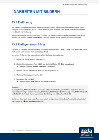 Arbeiten mit Bildern – Einführung



13 ARBEITEN MIT BILDERN

13.1 Einführung
Sie können Ihrem Internet-Auftritt Bilder hinzufügen, indem Sie Artikel mit Bildfeldern in eine Seite
einfügen oder Bilder direkt in das Textfeld einfügen. Des Weiteren steht Ihnen ein Bilderalbum (Akti-
ves Objekt) zur Verfügung.
Neben den spezifischen Schritten zum Einfügen von Bildern in Zeta Producer ist etwas Hintergrund-
wissen zum Thema „Bilder und Internet“ nützlich. Beides wird in diesem Abschnitt vermittelt.



13.2 Einfügen eines Bildes
Generell ist in einem Standard-Artikels in Zeta Producer ein Feld „Bild“, „Titel“ und „Bild-URL“ defi-
niert, sofern vom Kunden nicht anders beauftragt.
Um einem Artikel ein Bild zuzuordnen, gehen Sie folgendermaßen vor:

   1. Öffnen Sie den Artikel zur Bearbeitung.

   2. Klicken Sie neben dem Feld „Bild“ auf die Schaltfläche              (Bild auswählen).
      ► Das Dialogfenster „Bilder verwalten“ öffnet sich.

   3. Wählen Sie das Album aus, dem das Bild zugeordnet ist.

   4. Markieren Sie das gewünschte Bild.

   5. Bestätigen Sie mit „OK“.
      ► Das Artikelfeld „Bild“ enthält nun den Bildverweis.


Hinweise:
Im Dialogfenster „Artikel bearbeiten“ können Sie auf der Registerkarte „Erweitert“ die Darstellung steuern.
Typische Darstellungen sind beispielweise „Bild links“, „Bild links (Text umfließend)“ oder „Bild rechts (Text
umfließend)“. Siehe auch Kapitel „Ändern der Darstellung von Artikeln“ auf Seite 52.


Sie können Bilder auch direkt in den Text eines Artikels einfügen indem Sie im Dialogfenster „Artikel bearbeiten“
die Schaltfläche    (Bild einfügen) verwenden.




Zeta Producer 9 – Benutzerhandbuch                                                            57
 