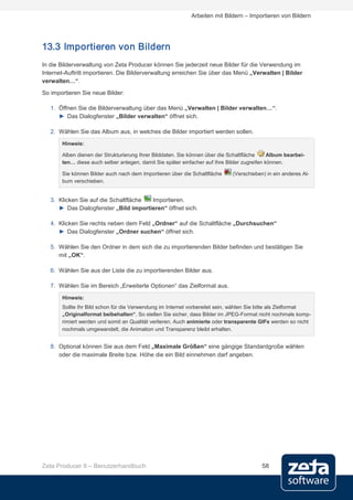 Arbeiten mit Bildern – Importieren von Bildern




13.3 Importieren von Bildern
In die Bilderverwaltung von Zeta Producer können Sie jederzeit neue Bilder für die Verwendung im
Internet-Auftritt importieren. Die Bilderverwaltung erreichen Sie über das Menü „Verwalten | Bilder
verwalten…“.
So importieren Sie neue Bilder:

   1. Öffnen Sie die Bilderverwaltung über das Menü „Verwalten | Bilder verwalten…“.
      ► Das Dialogfenster „Bilder verwalten“ öffnet sich.

   2. Wählen Sie das Album aus, in welches die Bilder importiert werden sollen.

       Hinweis:

       Alben dienen der Strukturierung Ihrer Bilddaten. Sie können über die Schaltfläche     Album bearbei-
       ten… diese auch selber anlegen, damit Sie später einfacher auf Ihre Bilder zugreifen können.

       Sie können Bilder auch nach dem Importieren über die Schaltfläche     (Verschieben) in ein anderes Al-
       bum verschieben.


   3. Klicken Sie auf die Schaltfläche Importieren.
      ► Das Dialogfenster „Bild importieren“ öffnet sich.

   4. Klicken Sie rechts neben dem Feld „Ordner“ auf die Schaltfläche „Durchsuchen“
      ► Das Dialogfenster „Ordner suchen“ öffnet sich.

   5. Wählen Sie den Ordner in dem sich die zu importierenden Bilder befinden und bestätigen Sie
      mit „OK“.

   6. Wählen Sie aus der Liste die zu importierenden Bilder aus.

   7. Wählen Sie im Bereich „Erweiterte Optionen“ das Zielformat aus.

       Hinweis:
       Sollte Ihr Bild schon für die Verwendung im Internet vorbereitet sein, wählen Sie bitte als Zielformat
       „Originalformat beibehalten“. So stellen Sie sicher, dass Bilder im JPEG-Format nicht nochmals komp-
       rimiert werden und somit an Qualität verlieren. Auch animierte oder transparente GIFs werden so nicht
       nochmals umgewandelt, die Animation und Transparenz bleibt erhalten.


   8. Optional können Sie aus dem Feld „Maximale Größen“ eine gängige Standardgroße wählen
      oder die maximale Breite bzw. Höhe die ein Bild einnehmen darf angeben.




Zeta Producer 9 – Benutzerhandbuch                                                       58
 