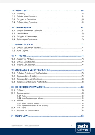 15 FORMULARE ............................................................................................ 64
15.1    Einführung .................................................................................................................64
15.2    Erstellen eines Formulars ..........................................................................................64
15.3    Feldtypen in Formularen ............................................................................................65
15.4    Einfügen eines Formulars ..........................................................................................66

16 DATENBANKEN ....................................................................................... 67
16.1    Einfügen einer neuen Datenbank ...............................................................................67
16.2    Datenbankstile ...........................................................................................................68
16.3    Feldtypen in Datenbanken .........................................................................................68
16.4    Sortierung der Datensätze .........................................................................................70

17 AKTIVE OBJEKTE ................................................................................... 71
17.1    Einfügen von Aktiven Objekten ..................................................................................71
17.2    Aktive Objekte ...........................................................................................................71

18 ATTRIBUTE .............................................................................................. 76
18.1    Anlegen von Attributen...............................................................................................76
18.2    Einfügen von Attributen..............................................................................................77
18.3    Kopieren von Attributen .............................................................................................77

19 ERSTELLEN & VERÖFFENTLICHEN ..................................................... 78
19.1    Einfaches Erstellen und Veröffentlichen .....................................................................78
19.2    Konfigurierbares Erstellen ..........................................................................................78
19.3    Konfigurierbares Veröffentlichen ................................................................................80
19.4    Komplettes Erstellen und Veröffentlichen...................................................................82

20 DIE BENUTZERVERWALTUNG .............................................................. 83
20.1    Einführung .................................................................................................................83
20.2    Benutzergruppen .......................................................................................................83
        20.2.1 Rollen ............................................................................................................................. 83
        20.2.2 Neue Benutzergruppe anlegen ...................................................................................... 84
20.3    Benutzer ....................................................................................................................84
        20.3.1 Neuen Benutzer anlegen ............................................................................................... 84
        20.3.2 Importieren aus dem Active Directory............................................................................ 85
20.4    Seitenrechte ..............................................................................................................86
20.5    Zuweisen von Seitenrechten ......................................................................................87

21 WORKFLOW ............................................................................................. 88



Zeta Producer 9 – Benutzerhandbuch                                                                                          6
 