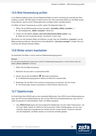 Arbeiten mit Bildern – Bild-Verwendung prüfen




13.5 Bild-Verwendung prüfen
In der Bilderverwaltung haben Sie die Möglichkeit Bilder auf deren Verwendung innerhalb des Web-
projekts zu prüfen. Mit Hilfe dieser Funktion können Sie nicht verwendete Bilder aus der Bilderverwal-
tung entfernen, damit in Ihrem Webprojekt keine unnötigen Daten verwaltet werden.
Um Bilder auf deren Verwendung zu prüfen, gehen Sie folgendermaßen vor:
   1. Öffnen Sie die Bilderverwaltung über das Menü „Verwalten | Bilder verwalten…“.
      ► Das Dialogfenster „Bilder verwalten“ öffnet sich.
   2. Führen Sie den Befehl „Extras | Auf nicht-referenzierte Bilder prüfen“ aus.
      ► Bilder die nicht verwendet werden, erscheinen in einer Liste.
Sie können nun die einzelnen Bilder durchklicken und ggf. über die Schaltfläche „Löschen“ aus der
Bilderverwaltung entfernen. Bei aktivierten Kontrollkästchen „Vorschau anzeigen“ erhalten Sie eine
Vorschau des aktuell markierten Bildes.



13.6 Bilder extern bearbeiten
So bearbeiten Sie Bilder in einem externen Bildbearbeitungsprogramm:

Hinweis:
Für die externe Bearbeitung müssen Sie zunächst Ihr Bildbearbeitungsprogramm in Zeta Producer über den
Befehl „Extras | Optionen“ einbinden.

   1. Öffnen Sie die Bilderverwaltung.

   1. Markieren Sie das extern zu bearbeitende Bild.

   2. Klicken Sie auf die Schaltfläche (Bild extern bearbeiten).
      ► Ihr Bildbearbeitungsprogramm startet und öffnet das markierte Bild.

   3. Bearbeiten Sie das Bild in Ihrer externen Anwendung und speichern Sie Ihre Arbeit.
      ► Ihre Änderungen werden automatisch in Zeta Producer übernommen.



13.7 Dateiformate
Im World Wide Web (WWW) gibt es drei verbreitete Bildformate: Das JPEG-Format (Dateierweiterung
.jpg), das GIF-Format (Dateierweiterung .gif) und das PNG-Format (Dateierweiterung .png). Die For-
mate sind jeweils für unterschiedliche Typen von Bildern geeignet.

      Das JPEG-Format eignet sich hervorragend für Abbildungen mit sehr vielen Farbnuancen, z.B.
       für Fotos. Bilder werden im JPEG-Format komprimiert, indem Farbübergänge, die vom men-
       schlichen Auge kaum wahrgenommen werden können, ersetzt werden. Hierdurch reduziert
       sich die Dateigröße, die Bilder werden so im Internet schneller geladen.




Zeta Producer 9 – Benutzerhandbuch                                                     60
 