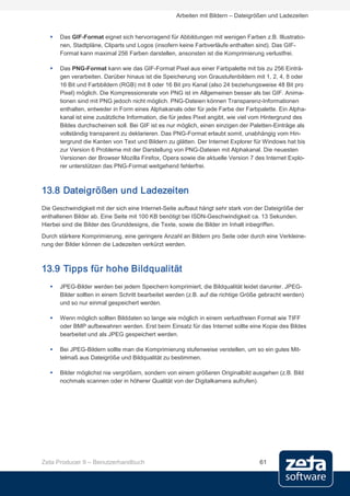 Arbeiten mit Bildern – Dateigrößen und Ladezeiten


      Das GIF-Format eignet sich hervorragend für Abbildungen mit wenigen Farben z.B. Illustratio-
       nen, Stadtpläne, Cliparts und Logos (insofern keine Farbverläufe enthalten sind). Das GIF-
       Format kann maximal 256 Farben darstellen, ansonsten ist die Komprimierung verlustfrei.

      Das PNG-Format kann wie das GIF-Format Pixel aus einer Farbpalette mit bis zu 256 Einträ-
       gen verarbeiten. Darüber hinaus ist die Speicherung von Graustufenbildern mit 1, 2, 4, 8 oder
       16 Bit und Farbbildern (RGB) mit 8 oder 16 Bit pro Kanal (also 24 beziehungsweise 48 Bit pro
       Pixel) möglich. Die Kompressionsrate von PNG ist im Allgemeinen besser als bei GIF. Anima-
       tionen sind mit PNG jedoch nicht möglich. PNG-Dateien können Transparenz-Informationen
       enthalten, entweder in Form eines Alphakanals oder für jede Farbe der Farbpalette. Ein Alpha-
       kanal ist eine zusätzliche Information, die für jedes Pixel angibt, wie viel vom Hintergrund des
       Bildes durchscheinen soll. Bei GIF ist es nur möglich, einen einzigen der Paletten-Einträge als
       vollständig transparent zu deklarieren. Das PNG-Format erlaubt somit, unabhängig vom Hin-
       tergrund die Kanten von Text und Bildern zu glätten. Der Internet Explorer für Windows hat bis
       zur Version 6 Probleme mit der Darstellung von PNG-Dateien mit Alphakanal. Die neuesten
       Versionen der Browser Mozilla Firefox, Opera sowie die aktuelle Version 7 des Internet Explo-
       rer unterstützen das PNG-Format weitgehend fehlerfrei.



13.8 Dateigrößen und Ladezeiten
Die Geschwindigkeit mit der sich eine Internet-Seite aufbaut hängt sehr stark von der Dateigröße der
enthaltenen Bilder ab. Eine Seite mit 100 KB benötigt bei ISDN-Geschwindigkeit ca. 13 Sekunden.
Hierbei sind die Bilder des Grunddesigns, die Texte, sowie die Bilder im Inhalt inbegriffen.
Durch stärkere Komprimierung, eine geringere Anzahl an Bildern pro Seite oder durch eine Verkleine-
rung der Bilder können die Ladezeiten verkürzt werden.



13.9 Tipps für hohe Bildqualität
      JPEG-Bilder werden bei jedem Speichern komprimiert, die Bildqualität leidet darunter. JPEG-
       Bilder sollten in einem Schritt bearbeitet werden (z.B. auf die richtige Größe gebracht werden)
       und so nur einmal gespeichert werden.

      Wenn möglich sollten Bilddaten so lange wie möglich in einem verlustfreien Format wie TIFF
       oder BMP aufbewahren werden. Erst beim Einsatz für das Internet sollte eine Kopie des Bildes
       bearbeitet und als JPEG gespeichert werden.

      Bei JPEG-Bildern sollte man die Komprimierung stufenweise verstellen, um so ein gutes Mit-
       telmaß aus Dateigröße und Bildqualität zu bestimmen.

      Bilder möglichst nie vergrößern, sondern von einem größeren Originalbild ausgehen (z.B. Bild
       nochmals scannen oder in höherer Qualität von der Digitalkamera aufrufen).




Zeta Producer 9 – Benutzerhandbuch                                                  61
 
