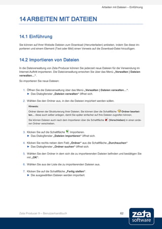 Arbeiten mit Dateien – Einführung



14 ARBEITEN MIT DATEIEN

14.1 Einführung
Sie können auf Ihrer Website Dateien zum Download (Herunterladen) anbieten, indem Sie diese im-
portieren und einem Element (Text oder Bild) einen Verweis auf die Download-Datei hinzufügen.



14.2 Importieren von Dateien
In die Dateiverwaltung von Zeta Producer können Sie jederzeit neue Dateien für die Verwendung im
Internet-Auftritt importieren. Die Dateiverwaltung erreichen Sie über das Menü „Verwalten | Dateien
verwalten…“.
So importieren Sie neue Dateien:


   1. Öffnen Sie die Dateiverwaltung über das Menü „Verwalten | Dateien verwalten…“.
      ► Das Dialogfenster „Dateien verwalten“ öffnet sich.

   2. Wählen Sie den Ordner aus, in den die Dateien importiert werden sollen.
       Hinweis:

       Ordner dienen der Strukturierung Ihrer Dateien. Sie können über die Schaltfläche    Ordner bearbei-
       ten… diese auch selber anlegen, damit Sie später einfacher auf Ihre Dateien zugreifen können.

       Sie können Dateien auch nach dem Importieren über die Schaltfläche     (Verschieben) in einen ande-
       ren Ordner verschieben.


   3. Klicken Sie auf die Schaltfläche Importieren.
      ► Das Dialogfenster „Dateien importieren“ öffnet sich.

   4. Klicken Sie rechts neben dem Feld „Ordner“ aus die Schaltfläche „Durchsuchen“
      ► Das Dialogfenster „Ordner suchen“ öffnet sich.

   5. Wählen Sie den Ordner in dem sich die zu importierenden Dateien befinden und bestätigen Sie
      mit „OK“.

   6. Wählen Sie aus der Liste die zu importierenden Dateien aus.

   7. Klicken Sie auf die Schaltfläche „Fertig stellen“.
      ► Die ausgewählten Dateien werden importiert.




Zeta Producer 9 – Benutzerhandbuch                                                      62
 