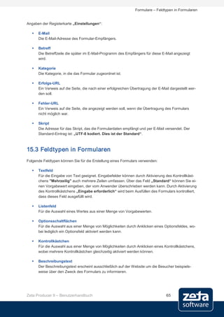 Formulare – Feldtypen in Formularen


Angaben der Registerkarte „Einstellungen“:

      E-Mail
       Die E-Mail-Adresse des Formular-Empfängers.

      Betreff
       Die Betreffzeile die später im E-Mail-Programm des Empfängers für diese E-Mail angezeigt
       wird.

      Kategorie
       Die Kategorie, in die das Formular zugeordnet ist.

      Erfolgs-URL
       Ein Verweis auf die Seite, die nach einer erfolgreichen Übertragung der E-Mail dargestellt wer-
       den soll.

      Fehler-URL
       Ein Verweis auf die Seite, die angezeigt werden soll, wenn die Übertragung des Formulars
       nicht möglich war.

      Skript
       Die Adresse für das Skript, das die Formulardaten empfängt und per E-Mail versendet. Der
       Standard-Eintrag ist: „UTF-8 kodiert. Dies ist der Standard“.



15.3 Feldtypen in Formularen
Folgende Feldtypen können Sie für die Erstellung eines Formulars verwenden:

      Textfeld
       Für die Eingabe von Text geeignet. Eingabefelder können durch Aktivierung des Kontrollkäst-
       chens "Mehrzeilig" auch mehrere Zeilen umfassen. Über das Feld „Standard“ können Sie ei-
       nen Vorgabewert eingeben, der vom Anwender überschrieben werden kann. Durch Aktivierung
       des Kontrollkästchens „Eingabe erforderlich“ wird beim Ausfüllen des Formulars kontrolliert,
       dass dieses Feld ausgefüllt wird.

      Listenfeld
       Für die Auswahl eines Wertes aus einer Menge von Vorgabewerten.

      Optionsschaltflächen
       Für die Auswahl aus einer Menge von Möglichkeiten durch Anklicken eines Optionsfeldes, wo-
       bei lediglich ein Optionsfeld aktiviert werden kann.

      Kontrollkästchen
       Für die Auswahl aus einer Menge von Möglichkeiten durch Anklicken eines Kontrollkästchens,
       wobei mehrere Kontrollkästchen gleichzeitig aktiviert werden können.

      Beschreibungstext
       Der Beschreibungstext erscheint ausschließlich auf der Website um die Besucher beispiels-
       weise über den Zweck des Formulars zu informieren.




Zeta Producer 9 – Benutzerhandbuch                                                  65
 