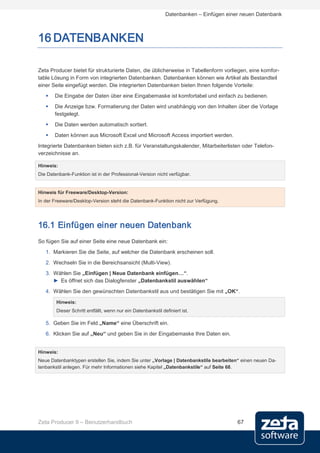 Datenbanken – Einfügen einer neuen Datenbank



16 DATENBANKEN

Zeta Producer bietet für strukturierte Daten, die üblicherweise in Tabellenform vorliegen, eine komfor-
table Lösung in Form von integrierten Datenbanken. Datenbanken können wie Artikel als Bestandteil
einer Seite eingefügt werden. Die integrierten Datenbanken bieten Ihnen folgende Vorteile:
      Die Eingabe der Daten über eine Eingabemaske ist komfortabel und einfach zu bedienen.
      Die Anzeige bzw. Formatierung der Daten wird unabhängig von den Inhalten über die Vorlage
       festgelegt.
      Die Daten werden automatisch sortiert.
      Daten können aus Microsoft Excel und Microsoft Access importiert werden.
Integrierte Datenbanken bieten sich z.B. für Veranstaltungskalender, Mitarbeiterlisten oder Telefon-
verzeichnisse an.

Hinweis:
Die Datenbank-Funktion ist in der Professional-Version nicht verfügbar.


Hinweis für Freeware/Desktop-Version:
In der Freeware/Desktop-Version steht die Datenbank-Funktion nicht zur Verfügung.




16.1 Einfügen einer neuen Datenbank
So fügen Sie auf einer Seite eine neue Datenbank ein:
   1. Markieren Sie die Seite, auf welcher die Datenbank erscheinen soll.
   2. Wechseln Sie in die Bereichsansicht (Multi-View).
   3. Wählen Sie „Einfügen | Neue Datenbank einfügen…“.
      ► Es öffnet sich das Dialogfenster „Datenbankstil auswählen“
   4. Wählen Sie den gewünschten Datenbankstil aus und bestätigen Sie mit „OK“.

        Hinweis:
        Dieser Schritt entfällt, wenn nur ein Datenbankstil definiert ist.

   5. Geben Sie im Feld „Name“ eine Überschrift ein.
   6. Klicken Sie auf „Neu“ und geben Sie in der Eingabemaske Ihre Daten ein.


Hinweis:
Neue Datenbanktypen erstellen Sie, indem Sie unter „Vorlage | Datenbankstile bearbeiten“ einen neuen Da-
tenbankstil anlegen. Für mehr Informationen siehe Kapitel „Datenbankstile“ auf Seite 68.




Zeta Producer 9 – Benutzerhandbuch                                                       67
 