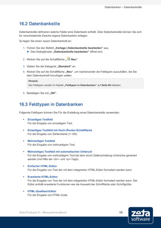 Datenbanken – Datenbankstile




16.2 Datenbankstile
Datenbankstile definieren welche Felder eine Datenbank enthält. Über Datenbankstile können Sie sich
für verschiedenste Zwecke eigene Datenbanken anlegen.
So legen Sie einen neuen Datenbankstil an:

   1. Führen Sie den Befehl „Vorlage | Datenbankstile bearbeiten“ aus.
      ► Das Dialogfenster „Datenbankstile bearbeiten“ öffnet sich.

   2. Klicken Sie auf die Schaltfläche „    Neu“.

   3. Geben Sie die Kategorie „Standard“ an.
   4. Klicken Sie auf die Schaltfläche „Neu“, um nacheinander die Feldtypen auszufüllen, die Sie
      dem Datenbankstil hinzufügen wollen.
       Hinweis:
       Die Feldtypen werden im Kapitel „Feldtypen in Datenbanken“ auf Seite 68 erläutert.


   5. Bestätigen Sie mit „OK“.



16.3 Feldtypen in Datenbanken
Folgende Feldtypen können Sie Für die Erstellung eines Datenbankstils verwenden:

      Einzeiliges Textfeld
       Für die Eingabe von einzeiligem Text.

      Einzeiliges Textfeld mit Hoch-/Runter-Schaltfläche
       Für die Eingabe von Zahlenwerte (1-100).

      Mehrzeiliges Textfeld
       Für die Eingabe von mehrzeiligem Text.

      Mehrzeiliges Textfeld mit automatischen Umbruch
       Für die Eingabe von mehrzeiligem Text bei dem durch Zeilenschaltung Umbrüche generiert
       werden (mit Hilfe der <br>- und <p>-Tags).

      Einfacher HTML-Editor
       Für die Eingabe von Text der mit dem integrierten HTML-Editor formatiert werden kann.

      Erweiterte HTML-Editor
       Für die Eingabe von Text der mit dem integrierten HTML-Editor formatiert werden kann. Der
       Editor enthält erweiterte Funktionen wie die Auswahl der Schriftfarbe oder Schriftgröße.

      HTML-Quelltext-Editor
       Für die Eingabe von HTML-Code.




Zeta Producer 9 – Benutzerhandbuch                                                     68
 