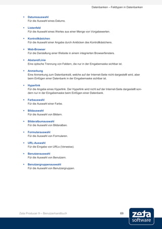 Datenbanken – Feldtypen in Datenbanken


     Datumsauswahl
      Für die Auswahl eines Datums.

     Listenfeld
      Für die Auswahl eines Wertes aus einer Menge von Vorgabewerten.

     Kontrollkästchen
      Für die Auswahl einer Angabe durch Anklicken des Kontrollkästchens.

     Web-Browser
      Für die Darstellung einer Website in einem integrierten Browserfensters.

     Abstand/Linie
      Eine optische Trennung von Feldern, die nur in der Eingabemaske sichtbar ist.

     Anmerkung
      Eine Anmerkung zum Datenbankstil, welche auf der Internet-Seite nicht dargestellt wird, aber
      beim Einfügen einer Datenbank in der Eingabemaske sichtbar ist.

     Hyperlink
      Für die Angabe eines Hyperlink. Der Hyperlink wird nicht auf der Internet-Seite dargestellt son-
      dern nur in der Eingabemaske beim Einfügen einer Datenbank.

     Farbauswahl
      Für die Auswahl einer Farbe.

     Bildauswahl
      Für die Auswahl von Bildern.

     Bilderalbumauswahl
      Für die Auswahl von Bilderalben.

     Formularauswahl
      Für die Auswahl von Formularen.

     URL-Auswahl
      Für die Eingabe von URLs (Verweise).

     Benutzerauswahl
      Für die Auswahl von Benutzern.

     Benutzergruppenauswahl
      Für die Auswahl von Benutzergruppen.




Zeta Producer 9 – Benutzerhandbuch                                                 69
 