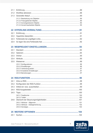 21.1   Einführung .................................................................................................................88
21.2   Workflow aktivieren ....................................................................................................88
21.3   Genereller Ablauf .......................................................................................................89
       21.3.1    Bearbeitung von Objekten ............................................................................................. 89
       21.3.2    Freizugebende Objekte.................................................................................................. 89
       21.3.3    Zurückgewiesene Objekte ............................................................................................. 90
       21.3.4    Zurzeit bearbeitete Objekte............................................................................................ 90


22 HYPERLINK-VERWALTUNG ................................................................... 91
22.1   Einführung .................................................................................................................91
22.2   Hyperlinks überprüfen ................................................................................................91
22.3   Fehlerseite bei ungültigen Links.................................................................................92
22.4   So legen Sie eine Fehlerseite fest .............................................................................92

23 WEBPROJEKT EINSTELLUNGEN .......................................................... 93
23.1   Standard ....................................................................................................................93
23.2   Optionen ....................................................................................................................94
23.3   Ordner .......................................................................................................................95
23.4   Attribute .....................................................................................................................95
23.5   Webserver .................................................................................................................96
       23.5.1    Konfigurationen .............................................................................................................. 96
       23.5.2    Einstellungen ................................................................................................................. 96
       23.5.3    Verbindung testen .......................................................................................................... 97
       23.5.4    Erweiterte Einstellungen ................................................................................................ 97
       23.5.5    Bemerkungen ................................................................................................................. 97


24 RSS-FUNKTION ....................................................................................... 98
24.1   Infos zu RSS..............................................................................................................98
24.2   Konfiguration der RSS-Funktion ................................................................................98
24.3   Artikel ein- bzw. ausschließen....................................................................................99
24.4   RSS-Ausgabedatei ..................................................................................................100
24.5   Tipps........................................................................................................................100
       24.5.1 Feedburner .................................................................................................................. 100
       24.5.2 Twitter .......................................................................................................................... 100
24.6   Übersicht der Steuerungsmöglichkeiten ...................................................................101
       24.6.1 Attribute – Allgemein .................................................................................................... 101
       24.6.2 Attribute – Dateigenerierung ........................................................................................ 103
       24.6.3 Sonstiges ..................................................................................................................... 103


25 WEITERE OPTIONEN ............................................................................ 104
25.1   Suchen ....................................................................................................................104




Zeta Producer 9 – Benutzerhandbuch                                                                                        7
 