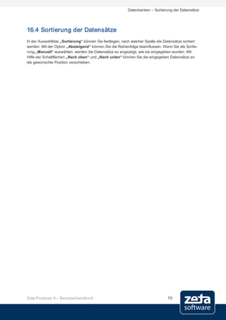 Datenbanken – Sortierung der Datensätze




16.4 Sortierung der Datensätze
In der Auswahlliste „Sortierung“ können Sie festlegen, nach welcher Spalte die Datensätze sortiert
werden. Mit der Option „Absteigend“ können Sie die Reihenfolge beeinflussen. Wenn Sie als Sortie-
rung „Manuell“ auswählen, werden die Datensätze so angezeigt, wie sie eingegeben wurden. Mit
Hilfe der Schaltflächen „Nach oben“ und „Nach unten“ können Sie die eingegeben Datensätze an
die gewünschte Position verschieben.




Zeta Producer 9 – Benutzerhandbuch                                              70
 