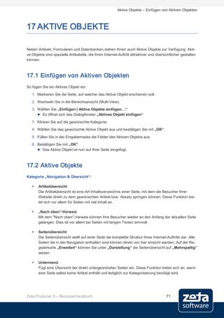 Aktive Objekte – Einfügen von Aktiven Objekten



17 AKTIVE OBJEKTE

Neben Artikeln, Formularen und Datenbanken stehen Ihnen auch Aktive Objekte zur Verfügung. Akti-
ve Objekte sind spezielle Artikelstile, die Ihren Internet-Auftritt attraktiver und übersichtlicher gestalten
können.



17.1 Einfügen von Aktiven Objekten
So fügen Sie ein Aktives Objekt ein:
   1. Markieren Sie die Seite, auf welcher das Aktive Objekt erscheinen soll.
   2. Wechseln Sie in die Bereichsansicht (Multi-View).
   3. Wählen Sie „Einfügen | Aktive Objekte einfügen…“.
      ► Es öffnet sich das Dialogfenster „Aktives Objekt einfügen“
   7. Klicken Sie auf die gewünschte Kategorie.
   4. Wählen Sie das gewünschte Aktive Objekt aus und bestätigen Sie mit „OK“.

   5. Füllen Sie in der Eingabemaske die Felder des Aktiven Objekts aus.
   6. Bestätigen Sie mit „OK“.
      ► Das Aktive Objekt ist nun auf Ihrer Seite eingefügt.



17.2 Aktive Objekte
Kategorie „Navigation & Übersicht“:

      Artikelübersicht
       Die Artikelübersicht ist eine Art Inhaltsverzeichnis einer Seite, mit dem die Besucher Ihrer
       Website direkt zu dem gewünschten Artikel bzw. Absatz springen können. Diese Funktion bie-
       tet sich vor allem für Seiten mit viel Inhalt an.

      „Nach oben“-Verweis
       Mit dem "Nach oben"-Verweis können Ihre Besucher wieder an den Anfang der aktuellen Seite
       gelangen. Dies ist vor allem bei Seiten mit langen Texten sinnvoll.

      Seitenübersicht
       Die Seitenübersicht stellt auf einer Seite die komplette Struktur Ihres Internet-Auftritts dar. Alle
       Seiten die in der Navigation enthalten sind können direkt von hier erreicht werden. Auf der Re-
       gisterkarte „Erweitert“ können Sie unter „Darstellung“ die Seitenübersicht auf „Mehrspaltig“
       setzen.

      Untermenü
       Fügt eine Übersicht der direkt untergeordneten Seiten ein. Diese Funktion bietet sich an, wenn
       eine Seite selbst keine Artikel enthält und lediglich zur Kategorisierung benötigt wird.




Zeta Producer 9 – Benutzerhandbuch                                                        71
 