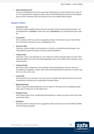 Aktive Objekte – Aktive Objekte


     Web-Artikelübersicht
      Fügt eine Artikelübersicht aus Ihrem gesamten Webprojekt ein. Diese Übersicht kann über Fil-
      ter- und Sortierkriterien angepasst werden. Mit der Web-Artikelübersicht können Sie beispiels-
      weise auf Ihrer Startseite stets eine Übersicht über neu erstellte Artikel einfügen.


Kategorie „Effekte“:

     Animierter Text
      Mit diesem Aktiven-Objekt können Sie durch animierte Texte Aufmerksamkeit erzeugen. Auf
      der Registerkarte „Erweitert“ können Sie unter „Darstellung“ aus verschiedenen Arten wäh-
      len.

     Countdown
      Der Countdown zählt bis zu einem angegebenen Datum (mit Uhrzeit) herunter. Nach Ablauf
      des Countdowns erscheint ein zuvor eingegebener Text.

     Einzelnes Bild
      Fügt einen Artikel mit Bild in die Webseite ein. Bei Klick auf das Bild erscheint dieses in der
      Originalgröße optional als PopUp- oder als LightUp-Darstellung.

     Fading Ticker
      Fügt einen Ticker in die Webseite ein. Die Inhalte des Tickers wechseln dabei mit einem Über-
      blendungs-Effekt nach einer individuell festgelegten Dauer. Die Inhalte können außerdem auch
      verlinkt werden.

     Fallende Grafik
      Bei diesem Aktiven Objekt kann eine beliebige Grafik (beispielsweise ein Stern oder eine
      Schneeflocke) angegeben werden. Beim Aufruf der Website fällt die Grafik dann mehrfach dup-
      liziert von oben nach unten.

     Laufschrift
      Die Laufschrift ist ein animierter Text, der durch ein Textfeld rollt. Dadurch können Sie die Auf-
      merksamkeit Ihrer Besucher auf besondere Hinweise lenken.

     Meldungsfenster
      Fügt ein JavaScript-Meldungsfenster auf Ihrer Seite ein. Die Seite wird erst vollständig ange-
      zeigt, wenn Ihr Besucher auf OK geklickt hat.

     PopUp-Fenster
      Das PopUp-Fenster ist ein vordefiniertes Browserfenster, welches sich beim Aufruf einer Seite
      automatisch öffnet.

     Reflektion
      Bei diesem Aktiven Objekt wird ein angegebenes Bild automatisch mit einem Reflektion-Effekt
      auf der Website dargestellt.




Zeta Producer 9 – Benutzerhandbuch                                                    72
 