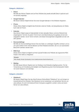 Aktive Objekte – Aktive Objekte


Kategorie „Nützliches“:

      Datum
       Mit Hilfe des Aktiven Objekts wird auf Ihrer Website das jeweils aktuelle Datum (optional auch
       mit Uhrzeit) angezeigt.

      Google Kalender
       Mit diesem Aktiven Objekt können Sie einen Google Kalender in Ihre Website integrieren.

      IFrame
       Dieses Aktive Objekt ermöglicht das Einbinden externer Inhalte, wie beispielsweise ein Gäste-
       buch oder ein Forum.

      Kalender
       Das Aktiven Objekt zeigt ein Kalenderblatt mit dem aktuellen Datum und eine Übersicht der
       eingetragenen Termine. Zu jedem Termin kann eine Beschreibung hinzugefügt und ein Link
       angegeben werden. Ist ein Termin erreicht, wird dieser hervorgehoben dargestellt und der Link
       aktiv gesetzt.

      Kennwortabfrage
       Mit Hilfe der Kennwortabfrage können Sie eine Seite vor unbefugten Zugriffen schützen und so
       z.B. ganz einfach einen internen Bereich auf Ihrer Website einrichten, der nur von autorisierten
       Besuchern betreten werden kann.

      RSS-Feed
       Dieses Aktive Objekt ermöglicht es Ihnen speziell Inhalte einer Website als sogenannte RSS-
       Feeds in Ihre Seite zu integrieren.
       Hinweis:
       RSS (Really Simple Syndication) ist ein elektronisches Nachrichtenformat.


      Weblog
       Mit Hilfe dieses Aktiven Objekts kann ein Weblog in die Webseite eingefügt werden. Für die
       Verwendung und Verwaltung wird lediglich eine Registrierung beim Kommentarsystem HaloS-
       can (www.haloscan.com) benötigt.


Kategorie „Interaktiv“

      Gästebuch
       Mit diesem Objekt fügen Sie das Zeta-Producer-Online-Modul "Gästebuch" ein und bringen so
       Interaktivität auf Ihre Website. Das Gästebuch ist ein kostenloser und werbefreier Service von
       zeta software. Es wird nicht lokal auf Ihrem Computer ausgeführt, sondern online auf einem
       Server von zeta software.




Zeta Producer 9 – Benutzerhandbuch                                                     74
 