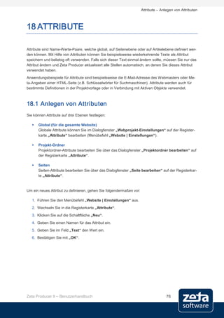 Attribute – Anlegen von Attributen



18 ATTRIBUTE

Attribute sind Name-Werte-Paare, welche global, auf Seitenebene oder auf Artikelebene definiert wer-
den können. Mit Hilfe von Attributen können Sie beispielsweise wiederkehrende Texte als Attribut
speichern und beliebig oft verwenden. Falls sich dieser Text einmal ändern sollte, müssen Sie nur das
Attribut ändern und Zeta Producer aktualisiert alle Stellen automatisch, an denen Sie dieses Attribut
verwendet haben.
Anwendungsbeispiele für Attribute sind beispielsweise die E-Mail-Adresse des Webmasters oder Me-
ta-Angaben einer HTML-Seite (z.B. Schlüsselwörter für Suchmaschinen). Attribute werden auch für
bestimmte Definitionen in der Projektvorlage oder in Verbindung mit Aktiven Objekte verwendet.



18.1 Anlegen von Attributen
Sie können Attribute auf drei Ebenen festlegen:

      Global (für die gesamte Website)
       Globale Attribute können Sie im Dialogfenster „Webprojekt-Einstellungen“ auf der Register-
       karte „Attribute“ bearbeiten (Menübefehl „Website | Einstellungen“).

      Projekt-Ordner
       Projektordner-Attribute bearbeiten Sie über das Dialogfenster „Projektordner bearbeiten“ auf
       der Registerkarte „Attribute“.

      Seiten
       Seiten-Attribute bearbeiten Sie über das Dialogfenster „Seite bearbeiten“ auf der Registerkar-
       te „Attribute“.


Um ein neues Attribut zu definieren, gehen Sie folgendermaßen vor:

   1. Führen Sie den Menübefehl „Website | Einstellungen“ aus.
   2. Wechseln Sie in die Registerkarte „Attribute“.
   3. Klicken Sie auf die Schaltfläche „Neu“.
   4. Geben Sie einen Namen für das Attribut ein.
   5. Geben Sie im Feld „Text“ den Wert ein.
   6. Bestätigen Sie mit „OK“.




Zeta Producer 9 – Benutzerhandbuch                                                  76
 