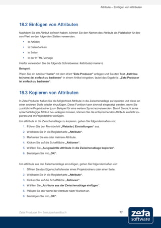 Attribute – Einfügen von Attributen




18.2 Einfügen von Attributen
Nachdem Sie ein Attribut definiert haben, können Sie den Namen des Attributs als Platzhalter für des-
sen Wert an den folgenden Stellen verwenden:
      In Artikeln
      In Datenbanken
      In Seiten
      In der HTML-Vorlage
Hierfür verwenden Sie die folgende Schreibweise: #attribute(<name>)
Beispiel:
Wenn Sie ein Attribut "name" mit dem Wert "Zeta Producer" anlegen und Sie den Text „#attribu-
te(name) ist einfach zu bedienen“ in einem Artikel eingeben, lautet das Ergebnis: „Zeta Producer
ist einfach zu bedienen“.



18.3 Kopieren von Attributen
In Zeta Producer haben Sie die Möglichkeit Attribute in die Zwischenablage zu kopieren und diese an
einer anderen Stelle wieder einzufügen. Diese Funktion kann sinnvoll eingesetzt werden, wenn Sie
zusätzliche Projektordner (zum Beispiel für eine weitere Sprache) verwenden. Damit Sie nicht jedes
sprachabhängige Attribut neu anlegen müssen, können Sie die entsprechenden Attribute einfach ko-
pieren und im Projektordner einfügen.
Um Attribute in die Zwischenablage zu kopieren, gehen Sie folgendermaßen vor:
   1. Führen Sie den Menübefehl „Website | Einstellungen“ aus.
   2. Wechseln Sie in die Registerkarte „Attribute“.

   3. Markieren Sie ein oder mehrere Attribute.
   4. Klicken Sie auf die Schaltfläche „Aktionen“.
   5. Wählen Sie „Ausgewählte Attribute in die Zwischenablage kopieren“.
   6. Bestätigen Sie mit „OK“.


Um Attribute aus der Zwischenablage einzufügen, gehen Sie folgendermaßen vor:
   1. Öffnen Sie das Eigenschaftsfenster eines Projektordners oder einer Seite.
   2. Wechseln Sie in die Registerkarte „Attribute“.
   3. Klicken Sie auf die Schaltfläche „Aktionen“.
   4. Wählen Sie „Attribute aus der Zwischenablage einfügen“.
   5. Passen Sie die Werte der Attribute nach Wunsch an.
   6. Bestätigen Sie mit „OK“.




Zeta Producer 9 – Benutzerhandbuch                                                 77
 