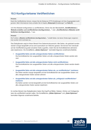 Erstellen & Veröffentlichen – Konfigurierbares Veröffentlichen




19.3 Konfigurierbares Veröffentlichen
Hinweis:
Damit Sie Veröffentlichen können, müssen Sie die Webserver (FTP) Einstellungen mit Ihren Zugangsdaten konfi-
gurieren. Mehr Informationen hierzu erhalten Sie im Kapitel „Webprojekt Einstellungen“ auf Seite 93.


Um Ihre Website konfigurierbar zu veröffentlichen, führen Sie den Menübefehlt „Veröffentlichen |
Website erstellen und veröffentlichen (konfigurierbar)…“ oder „Veröffentlichen | Website veröf-
fentlichen (konfigurierbar)…“ aus.

Hinweis:
Die Funktion „Website veröffentlichen (konfigurierbar)…“ erstellt Seiten, bei denen Änderungen vorgenom-
men wurden nicht nochmals neu.

Das Dialogfenster zeigt im linken Bereich Ihre Seitenstrukturansicht. Alle Seiten, die geändert wurden
werden orange dargestellt und es wird automatisch ein Häkchen gesetzt. Sie können hier individuell
auf die Veröffentlichung jeder einzelnen Seite zugreifen, indem Sie die Kontrollkästchen aktivieren
oder deaktivieren. Die Schaltfläche „Seiten-Optionen“ beinhaltet folgende vordefinierte Befehle:

      Ausgewählte Seite und alle untergeordneten Seiten veröffentlichen
       Die Kontrollkästchen der ausgewählten Seiten und alle untergeordneten Seiten werden akti-
       viert.

      Ausgewählte Seite und alle untergeordneten Seiten nicht veröffentlichen
       Die Kontrollkästchen der ausgewählten Seiten und alle untergeordneten Seiten werden deakti-
       viert.

      Ausgewählte Seite und alle untergeordneten Seiten als „zu veröffentlichen“ markieren
       Die Seiten werden orange dargestellt und die Kontrollkästchen der ausgewählten Seiten und
       alle untergeordneten Seiten werden aktiviert.

      Ausgewählte Seite und alle untergeordneten Seiten als „erfolgreich veröffentlichen“
       markieren
       Die Seiten werden normal dargestellt und die Kontrollkästchen der ausgewählten Seiten und
       alle untergeordneten Seiten werden deaktiviert.


Im rechten Bereich des Dialogfensters haben Sie Zugriff auf Bilder, Dateien, Ordner und Vorlagenda-
teien die veröffentlicht werden sollen. Die Schaltflächen „Bilder-Optionen“ und „Datei-Optionen“
beinhalten folgende vordefinierte Befehle.




Zeta Producer 9 – Benutzerhandbuch                                                      80
 