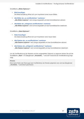 Erstellen & Veröffentlichen – Konfigurierbares Veröffentlichen


Schaltfläche „Bilder-Optionen“:

      Bild hinzufügen
       Die Bilderverwaltung öffnet sich zum Importieren eines neuen Bildes.

      Alle Bilder als „zu veröffentlichen“ markieren
       „Alle Bilder kopieren“ wird orange dargestellt und das Kontrollkästchen aktiviert.

      Alle Bilder als „erfolgreich veröffentlichen“ markieren
       „Alle Bilder kopieren“ wird normal dargestellt und das Kontrollkästchen deaktiviert.


Schaltfläche „Datei-Optionen“:

      Datei hinzufügen
       Die Dateiverwaltung öffnet sich zum Importieren einer neuen Datei.

      Alle Dateien als „zu veröffentlichen“ markieren
       „Alle Dateien kopieren“ wird orange dargestellt und das Kontrollkästchen aktiviert.

      Alle Dateien als „erfolgreich veröffentlichen“ markieren
       „Alle Dateien kopieren“ wird normal dargestellt und das Kontrollkästchen deaktiviert.


Um die Veröffentlichung der Website und der ausgewählten Optionen zu beginnen klicken Sie auf die
Schaltfläche „Start“. Im Dialogfenster „Verarbeite…“ wird der Fortschritt der Veröffentlichung ange-
zeigt.

Hinweis:
Wenn keine Fehler oder Warnungen beim Veröffentlichen der Website aufgetreten sind, wird das Dialogfenster
„Verarbeite…“ automatisch geschlossen.




Zeta Producer 9 – Benutzerhandbuch                                                       81
 
