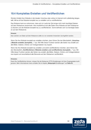 Erstellen & Veröffentlichen – Komplettes Erstellen und Veröffentlichen




19.4 Komplettes Erstellen und Veröffentlichen
Werden Inhalte Ihrer Website in der lokalen Vorschau oder online im Internet nicht vollständig darges-
tellt, hilft es oft die Website komplett neu zu erstellen und zu veröffentlichen.
Des Weiteren kann es vorkommen, dass sich im Laufe der Zeit einige nicht mehr benötigte Dateien
auf dem Webserver ansammeln. Hier empfiehlt es sich alle Daten Ihrer Website auf dem Webserver
zu löschen und die Website komplett neu zu veröffentlichen. Somit befinden sich nur benötigte Datei-
en auf dem Webserver.

Hinweis:
Das Löschen von Daten auf dem Webserver sollte nur von versierten Anwendern durchgeführt werden.


Wenn Sie Ihre Website komplett neu erstellen möchten, dann führen Sie den Menübefehl „Vorschau
| Website erstellen (komplett)…“ aus. Mit Hilfe dieser Funktion werden alle Seiten neu erstellt und
alle Bilder, Dateien, Ordner und Vorlagendateien neu kopiert.
Wenn Sie Ihre Website komplett neu erstellen und sofort veröffentlichen möchten, dann führen Sie
den Menübefehl „Veröffentlichen | Website erstellen und veröffentlichen (komplett)…“ aus. Mit
Hilfe dieser Funktion werden alle Seiten neu erstellt, alle Bilder, Dateien, Ordner und Vorlagendateien
neu kopiert und anschließend alle Elemente auf den Webserver veröffentlicht.


Hinweise:
Damit Sie Veröffentlichen können, müssen Sie die Webserver (FTP) Einstellungen mit Ihren Zugangsdaten konfi-
gurieren. Mehr Informationen hierzu erhalten Sie im Kapitel „Webprojekt Einstellungen“ auf Seite 93.




Zeta Producer 9 – Benutzerhandbuch                                                      82
 