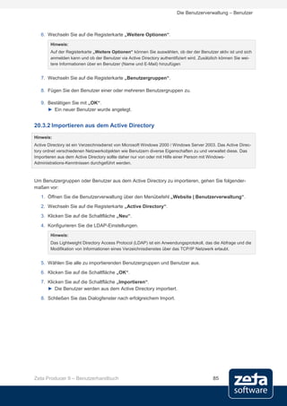 Die Benutzerverwaltung – Benutzer



   6. Wechseln Sie auf die Registerkarte „Weitere Optionen“.

        Hinweis:
        Auf der Registerkarte „Weitere Optionen“ können Sie auswählen, ob der der Benutzer aktiv ist und sich
        anmelden kann und ob der Benutzer via Active Directory authentifiziert wird. Zusätzlich können Sie wei-
        tere Informationen über en Benutzer (Name und E-Mail) hinzufügen


   7. Wechseln Sie auf die Registerkarte „Benutzergruppen“.

   8. Fügen Sie den Benutzer einer oder mehreren Benutzergruppen zu.

   9. Bestätigen Sie mit „OK“.
      ► Ein neuer Benutzer wurde angelegt.


20.3.2 Importieren aus dem Active Directory
Hinweis:
Active Directory ist ein Verzeichnisdienst von Microsoft Windows 2000 / Windows Server 2003. Das Active Direc-
tory ordnet verschiedenen Netzwerkobjekten wie Benutzern diverse Eigenschaften zu und verwaltet diese. Das
Importieren aus dem Active Directory sollte daher nur von oder mit Hilfe einer Person mit Windows-
Administrations-Kenntnissen durchgeführt werden.



Um Benutzergruppen oder Benutzer aus dem Active Directory zu importieren, gehen Sie folgender-
maßen vor:
   1. Öffnen Sie die Benutzerverwaltung über den Menübefehl „Website | Benutzerverwaltung“.
   2. Wechseln Sie auf die Registerkarte „Active Directory“.
   3. Klicken Sie auf die Schaltfläche „Neu“.

   4. Konfigurieren Sie die LDAP-Einstellungen.
        Hinweis:
        Das Lightweight Directory Access Protocol (LDAP) ist ein Anwendungsprotokoll, das die Abfrage und die
        Modifikation von Informationen eines Verzeichnisdienstes über das TCP/IP Netzwerk erlaubt.


   5. Wählen Sie alle zu importierenden Benutzergruppen und Benutzer aus.
   6. Klicken Sie auf die Schaltfläche „OK“.
   7. Klicken Sie auf die Schaltfläche „Importieren“.
      ► Die Benutzer werden aus dem Active Directory importiert.
   8. Schließen Sie das Dialogfenster nach erfolgreichem Import.




Zeta Producer 9 – Benutzerhandbuch                                                         85
 