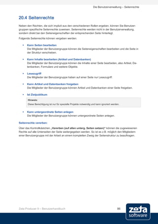 Die Benutzerverwaltung – Seitenrechte



20.4 Seitenrechte
Neben den Rechten, die sich implizit aus den verschiedenen Rollen ergeben, können Sie Benutzer-
gruppen spezifische Seitenrechte zuweisen. Seitenrechte werden nicht in der Benutzerverwaltung,
sondern direkt bei den Seiteneigenschaften der entsprechenden Seite hinterlegt.
Folgende Seitenrechte können vergeben werden:

      Kann Seiten bearbeiten
       Die Mitglieder der Benutzergruppe können die Seiteneigenschaften bearbeiten und die Seite in
       der Struktur verschieben.

      Kann Inhalte bearbeiten (Artikel und Datenbanken)
       Die Mitglieder der Benutzergruppe können die Inhalte einer Seite bearbeiten, also Artikel, Da-
       tenbanken, Formulare und weitere Objekte.

      Lesezugriff
       Die Mitglieder der Benutzergruppe haben auf einer Seite nur Lesezugriff.

      Kann Artikel und Datenbanken freigeben
       Die Mitglieder der Benutzergruppe können Artikel und Datenbanken einer Seite freigeben.

      Ist Zielpublikum

       Hinweis:
       Diese Berechtigung ist nur für spezielle Projekte notwendig und kann ignoriert werden.


      Kann untergeordnete Seiten anlegen
       Die Mitglieder der Benutzergruppe können untergeordnete Seiten anlegen.

Seitenrechte vererben:
Über das Kontrollkästchen „Vererben (auf allen unterg. Seiten setzen)“ können die zugewiesenen
Rechte auf alle Unterseiten der Seite weitergegeben werden. So ist es z.B. möglich den Mitgliedern
einer Benutzergruppe mit der Arbeit an einem kompletten Zweig der Seitenstruktur zu beauftragen.




Zeta Producer 9 – Benutzerhandbuch                                                         86
 