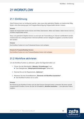 Workflow – Einführung



21 WORKFLOW

21.1 Einführung
Zeta Producer kann so konfiguriert werden, dass neue oder geänderte Objekte von bestimmten Mitg-
liedern einer Benutzergruppe (mit Freigabe-Berechtigung) freigeschaltet werden müssen.

Hinweis:
Objekte die freigeschaltet werden können sind Artikel, Datenbanken, Bilder oder Dateien. Seiten können nicht via
Workflow freigeschaltet werden.

Neue und geänderte Objekte können so erst nach der Freischaltung im Internet veröffentlicht werden.
Insbesondere bei umfangreicheren Internet-Auftritten können delegierte Aufgaben so leichter kontrol-
liert werden.

Hinweis:
Die Workflow-Funktion ist in der Professional-Version nicht verfügbar.


Hinweis für Freeware/Desktop-Version:
Die Workflow-Funktion ist in der Freeware/Desktop-Version nicht verfügbar.




21.2 Workflow aktivieren
Um die Workflow-Funktion zu aktivieren, gehen Sie folgendermaßen vor:

   1. Führen Sie den Menübefehl „Website | Einstellungen“ aus.
      ► Das Dialogfenster „Webprojekt-Einstellungen“ öffnet sich.

   2. Wechsel Sie auf die Registerkarte „Optionen“.

   3. Aktivieren Sie das Kontrollkästchen „Elemente mit Workflow bearbeiten“.
      ► Die Workflow-Funktion ist nun aktiv.


Hinweis:
Bei Aktivierung der Workflow-Funktion wird die Zeta Producer Standard-Instanz verwendet. Bei einem speziell
programmierten Workflow, können Sie über die Schaltfläche „Workflow bearbeiten…“ eine alternative Instanz
angeben.




Zeta Producer 9 – Benutzerhandbuch                                                          88
 
