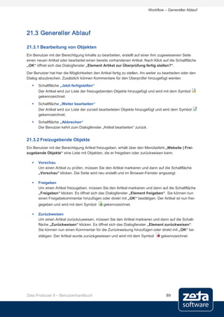 Workflow – Genereller Ablauf




21.3 Genereller Ablauf

21.3.1 Bearbeitung von Objekten
Ein Benutzer mit der Berechtigung Inhalte zu bearbeiten, erstellt auf einer ihm zugewiesenen Seite
einen neuen Artikel oder bearbeitet einen bereits vorhandenen Artikel. Nach Klick auf die Schaltfläche
„OK“ öffnet sich das Dialogfenster „Element Artikel zur Überprüfung fertig stellen?“.
Der Benutzer hat hier die Möglichkeiten den Artikel fertig zu stellen, ihn weiter zu bearbeiten oder den
Dialog abzubrechen. Zusätzlich können Kommentare für den Überprüfer hinzugefügt werden.
      Schaltfläche „Jetzt fertigstellen“
       Der Artikel wird zur Liste der freizugebenden Objekte hinzugefügt und wird mit dem Symbol
       gekennzeichnet.
      Schaltfläche „Weiter bearbeiten“
       Der Artikel wird zur Liste der zurzeit bearbeiteten Objekte hinzugefügt und wird dem Symbol
       gekennzeichnet.
      Schaltfläche „Abbrechen“
       Der Benutzer kehrt zum Dialogfenster „Artikel bearbeiten“ zurück.


21.3.2 Freizugebende Objekte
Ein Benutzer mit der Berechtigung Artikel freizugeben, erhält über den Menübefehl „Website | Frei-
zugebende Objekte“ eine Liste mit Objekten, die er freigeben oder zurückweisen kann.

      Vorschau
       Um einen Artikel zu prüfen, müssen Sie den Artikel markieren und dann auf die Schaltfläche
       „Vorschau“ klicken. Die Seite wird neu erstellt und im Browser-Fenster angezeigt.

      Freigeben
       Um einen Artikel freizugeben, müssen Sie den Artikel markieren und dann auf die Schaltfläche
       „Freigeben“ klicken. Es öffnet sich das Dialogfenster „Element freigeben“. Sie können nun
       einen Freigabekommentar hinzufügen oder direkt mit „OK“ bestätigen. Der Artikel ist nun frei-
       gegeben und wird mit dem Symbol         gekennzeichnet.

      Zurückweisen
       Um einen Artikel zurückzuweisen, müssen Sie den Artikel markieren und dann auf die Schalt-
       fläche „Zurückweisen“ klicken. Es öffnet sich das Dialogfenster „Element zurückweisen“.
       Sie können nun einen Kommentar für die Zurückweisung hinzufügen oder direkt mit „OK“ be-
       stätigen. Der Artikel wurde zurückgewiesen und wird mit dem Symbol         gekennzeichnet.




Zeta Producer 9 – Benutzerhandbuch                                                   89
 