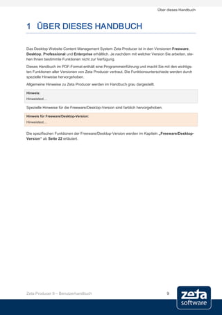 Über dieses Handbuch



1 ÜBER DIESES HANDBUCH

Das Desktop Website Content Management System Zeta Producer ist in den Versionen Freeware,
Desktop, Professional und Enterprise erhältlich. Je nachdem mit welcher Version Sie arbeiten, ste-
hen Ihnen bestimmte Funktionen nicht zur Verfügung.
Dieses Handbuch im PDF-Format enthält eine Programmeinführung und macht Sie mit den wichtigs-
ten Funktionen aller Versionen von Zeta Producer vertraut. Die Funktionsunterschiede werden durch
spezielle Hinweise hervorgehoben.
Allgemeine Hinweise zu Zeta Producer werden im Handbuch grau dargestellt.

Hinweis:
Hinweistext…

Spezielle Hinweise für die Freeware/Desktop-Version sind farblich hervorgehoben.

Hinweis für Freeware/Desktop-Version:
Hinweistext…


Die spezifischen Funktionen der Freeware/Desktop-Version werden im Kapiteln „Freeware/Desktop-
Version“ ab Seite 22 erläutert.




Zeta Producer 9 – Benutzerhandbuch                                                 9
 