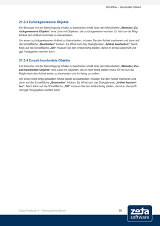 Workflow – Genereller Ablauf




21.3.3 Zurückgewiesene Objekte
Ein Benutzer mit der Berechtigung Inhalte zu bearbeiten erhält über den Menübefehl „Website | Zu-
rückgewiesene Objekte“ eine Liste mit Objekten, die zurückgewiesen wurden. Er hat nun die Mög-
lichkeit den Artikel nochmals zu überarbeiten.
Um einen zurückgewiesenen Artikel zu überarbeiten, müssen Sie den Artikel markieren und dann auf
die Schaltfläche „Bearbeiten“ klicken. Es öffnet sich das Dialogfenster „Artikel bearbeiten“. Nach
Klick auf die Schaltfläche „OK“ müssen Sie den Artikel fertig stellen, damit er erneut überprüft und
ggf. freigegeben werden kann.


21.3.4 Zurzeit bearbeitete Objekte
Ein Benutzer mit der Berechtigung Inhalte zu bearbeiten erhält über den Menübefehl „Website | Zur-
zeit bearbeitete Objekte“ eine Liste mit Objekten, die er noch fertig stellen muss. Er hat nun die
Möglichkeit den Artikel weiter zu bearbeiten und ihn fertig zu stellen.
Um einen nicht fertig gestellten Artikel weiter zu bearbeiten, müssen Sie den Artikel markieren und
dann auf die Schaltfläche „Bearbeiten“ klicken. Es öffnet sich das Dialogfenster „Artikel bearbei-
ten“. Nach Klick auf die Schaltfläche „OK“ müssen Sie den Artikel fertig stellen, damit er überprüft
und ggf. freigegeben werden kann.




Zeta Producer 9 – Benutzerhandbuch                                                  90
 