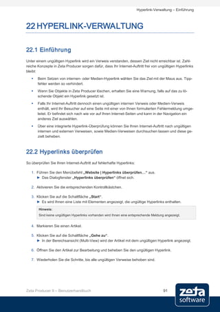 Hyperlink-Verwaltung – Einführung



22 HYPERLINK-VERWALTUNG

22.1 Einführung
Unter einem ungültigen Hyperlink wird ein Verweis verstanden, dessen Ziel nicht erreichbar ist. Zahl-
reiche Konzepte in Zeta Producer sorgen dafür, dass Ihr Internet-Auftritt frei von ungültigen Hyperlinks
bleibt:
      Beim Setzen von internen- oder Medien-Hyperlink wählen Sie das Ziel mit der Maus aus. Tipp-
       fehler werden so verhindert.
      Wenn Sie Objekte in Zeta Producer löschen, erhalten Sie eine Warnung, falls auf das zu lö-
       schende Objekt ein Hyperlink gesetzt ist.
      Falls Ihr Internet-Auftritt dennoch einen ungültigen internen Verweis oder Medien-Verweis
       enthält, wird Ihr Besucher auf eine Seite mit einer von Ihnen formulierten Fehlermeldung umge-
       leitet. Er befindet sich nach wie vor auf Ihren Internet-Seiten und kann in der Navigation ein
       anderes Ziel auswählen.
      Über eine integrierte Hyperlink-Überprüfung können Sie Ihren Internet-Auftritt nach ungültigen
       internen und externen Verweisen, sowie Medien-Verweisen durchsuchen lassen und diese ge-
       zielt beheben.



22.2 Hyperlinks überprüfen
So überprüfen Sie Ihren Internet-Auftritt auf fehlerhafte Hyperlinks:

   1. Führen Sie den Menübefehl „Website | Hyperlinks überprüfen…“ aus.
      ► Das Dialogfenster „Hyperlinks überprüfen“ öffnet sich.

   2. Aktivieren Sie die entsprechenden Kontrollkästchen.

   3. Klicken Sie auf die Schaltfläche „Start“.
      ► Es wird Ihnen eine Liste mit Elementen angezeigt, die ungültige Hyperlinks enthalten.

       Hinweis:
       Sind keine ungültigen Hyperlinks vorhanden wird Ihnen eine entsprechende Meldung angezeigt.


   4. Markieren Sie einen Artikel.

   5. Klicken Sie auf die Schaltfläche „Gehe zu“.
      ► In der Bereichsansicht (Multi-View) wird der Artikel mit dem ungültigen Hyperlink angezeigt.

   6. Öffnen Sie den Artikel zur Bearbeitung und beheben Sie den ungültigen Hyperlink.

   7. Wiederholen Sie die Schritte, bis alle ungültigen Verweise behoben sind.




Zeta Producer 9 – Benutzerhandbuch                                                     91
 