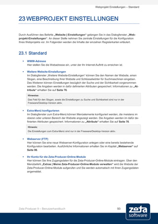 Webprojekt Einstellungen – Standard



23 WEBPROJEKT EINSTELLUNGEN

Durch Ausführen des Befehls „Website | Einstellungen“ gelangen Sie in das Dialogfenster „Web-
projekt-Einstellungen“. An dieser Stelle nehmen Sie zentrale Einstellungen für die Konfiguration
Ihres Webprojekts vor. Im Folgenden werden die Inhalte der einzelnen Registerkarten erläutert.



23.1 Standard
      WWW-Adresse
       Hier stellen Sie die Webadresse ein, unter der Ihr Internet-Auftritt zu erreichen ist.

      Weitere Website-Einstellungen
       Im Dialogfenster „Weitere Website-Einstellungen“ können Sie den Namen der Website, einen
       Slogan, eine Beschreibung Ihrer Website und Schlüsselwörter für Suchmaschinen eingeben.
       Des Weiteren können Einstellungen bezüglich der Suche und der Sichtbarkeit vorgenommen
       werden. Die Angaben werden in dafür definierten Attributen gespeichert. Informationen zu „At-
       tribute“ erhalten Sie auf Seite 76.

       Hinweise:
       Das Feld für den Slogan, sowie die Einstellungen zu Suche und Sichtbarkeit sind nur in der
       Freeware/Desktop-Version aktiv.


      Extra-Menü konfigurieren
       Im Dialogfenster zum Extra-Menü können Menüelemente konfiguriert werden, die meistens im
       oberen oder unteren Bereich der Website angezeigt werden. Die Angaben werden im dafür de-
       finierten Attributen gespeichert. Informationen zu „Attribute“ erhalten Sie auf Seite 76.

       Hinweis:
       Die Einstellungen zum Extra-Menü sind nur in der Freeware/Desktop-Version aktiv.


      Webserver (FTP)
       Hier können Sie eine neue Webserver-Konfiguration anlegen oder eine bereits bestehende
       Konfiguration bearbeiten. Ausführliche Informationen erhalten Sie im Kapitel „Webserver“ auf
       Seite 96.

      Ihr Konto für die Zeta-Producer-Online-Module
       Hier können Sie Ihre Zugangsdaten für die Zeta-Producer-Online-Module eintragen. Über den
       Menübefehl „Extras | Meine Zeta-Producer-Online-Module verwalten“ wird die Website der
       Zeta-Producer-Online-Module aufgerufen und Sie werden automatisch mit Ihren Zugangsdaten
       angemeldet.




Zeta Producer 9 – Benutzerhandbuch                                                        93
 