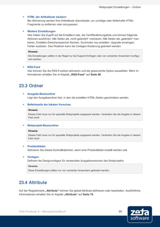 Webprojekt Einstellungen – Ordner


      HTML der Artikeltexte säubern
       Bei Aktivierung werden Ihre Artikeltexte überarbeitet, um unnötige oder fehlerhafte HTML-
       Fragmente zu entfernen oder anzupassen.

      Weitere Einstellungen
       Hier haben Sie Zugriff auf die Erstellen-Liste, die Veröffentlichungsliste und können folgende
       Aktionen ausführen: Alle Seiten als „nicht geändert“ markieren, Alle Seiten als „geändert“ mar-
       kieren, Erstellen-Zwischenspeicher löschen, Suchindex neu erstellen, Upgrade erzwingen,
       Fehler auslösen. Des Weiteren kann die Vorlagen-Kodierung geändert werden.
       Hinweis:
       Die Einstellungen sollten in der Regel nur bei Support-Anfragen oder von versierten Anwendern konfigu-
       riert werden.


      RSS-Feed
       Hier können Sie die RSS-Funktion aktivieren und die gewünschte Option auswählen. Mehr In-
       formationen erhalten Sie im Kapitel „RSS-Feed“ auf Seite 98.



23.3 Ordner
      Ausgabe-Basisordner
       Legt den Ausgabeordner fest, in den die erstellten HTML-Seiten geschrieben werden.

      Befehlszeile der lokalen Vorschau

       Hinweis:
       Dieses Feld muss nur für spezielle Webprojekte angepasst werden. Verändern Sie die Angabe in diesem
       Feld nicht!


      Webprojekt-Basisordner

       Hinweis:
       Dieses Feld muss nur für spezielle Webprojekte angepasst werden. Verändern Sie die Angabe in diesem
       Feld nicht!


      Protokolldatei
       Aktivieren Sie dieses Kontrollkästchen, wenn eine Protokolldatei erstellt werden soll.

      Vorlagen
       Definiert die Designvorlagen für verwendete Ausgabeversionen des Webprojekts.
       Hinweis:
       Diese Einstellungen sollten nur von versierten Anwendern geändert werden.




23.4 Attribute
Auf der Registerkarte „Attribute“ können Sie global Attribute definieren oder bearbeiten. Ausführliche
Informationen erhalten Sie im Kapitel „Attribute“ auf Seite 76.




Zeta Producer 9 – Benutzerhandbuch                                                       95
 