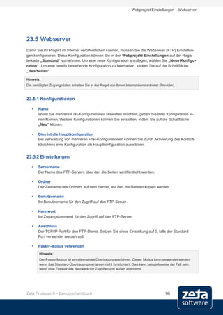 Webprojekt Einstellungen – Webserver




23.5 Webserver
Damit Sie Ihr Projekt im Internet veröffentlichen können, müssen Sie die Webserver (FTP) Einstellun-
gen konfigurieren. Diese Konfiguration können Sie in den Webprojekt-Einstellungen auf der Regis-
terkarte „Standard“ vornehmen. Um eine neue Konfiguration anzulegen, wählen Sie „Neue Konfigu-
ration“. Um eine bereits bestehende Konfiguration zu bearbeiten, klicken Sie auf die Schaltfläche
„Bearbeiten“.

Hinweis:
Die benötigten Zugangsdaten erhalten Sie in der Regel von Ihrem Internetdienstanbieter (Provider).



23.5.1 Konfigurationen

      Name
       Wenn Sie mehrere FTP-Konfigurationen verwalten möchten, geben Sie Ihrer Konfiguration ei-
       nen Namen. Weitere Konfigurationen können Sie einstellen, indem Sie auf die Schaltfläche
       „Neu“ klicken.

      Dies ist die Hauptkonfiguration
       Bei Verwaltung von mehreren FTP-Konfigurationen können Sie durch Aktivierung des Kontroll-
       kästchens eine Konfiguration als Hauptkonfiguration auswählen.


23.5.2 Einstellungen

      Servername
       Der Name des FTP-Servers über den die Seiten veröffentlicht werden.

      Ordner
       Der Zielname des Ordners auf dem Server, auf den die Dateien kopiert werden.

      Benutzername
       Ihr Benutzername für den Zugriff auf den FTP-Server.

      Kennwort
       Ihr Zugangskennwort für den Zugriff auf den FTP-Server.

      Anschluss
       Der TCP/IP-Port für den FTP-Dienst. Setzen Sie diese Einstellung auf 0, falls der Standard
       Port verwendet werden soll.

      Passiv-Modus verwenden

        Hinweis:
        Der Passiv-Modus ist ein alternatives Übertragungsverfahren. Dieser Modus kann verwendet werden,
        wenn das Standard-Übertragungsverfahren nicht funktioniert. Dies kann beispielsweise der Fall sein,
        wenn eine Firewall das Netzwerk vor Zugriffen von außen abschirmt.




Zeta Producer 9 – Benutzerhandbuch                                                         96
 