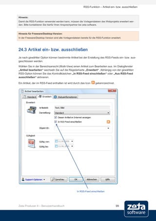 RSS-Funktion – Artikel ein- bzw. ausschließen


Hinweis:
Damit die RSS-Funktion verwendet werden kann, müssen die Vorlagendateien des Webprojekts erweitert wer-
den. Bitte kontaktieren Sie hierfür Ihren Ansprechpartner bei zeta software.


Hinweis für Freeware/Desktop-Version:
In der Freeware/Desktop-Version sind alle Vorlagendateien bereits für die RSS-Funktion erweitert.




24.3 Artikel ein- bzw. ausschließen
Je nach gewählter Option können bestimmte Artikel bei der Erstellung des RSS-Feeds ein- bzw. aus-
geschlossen werden.
Wählen Sie in der Bereichsansicht (Multi-View) einen Artikel zum Bearbeiten aus. Im Dialogfenster
„Artikel bearbeiten“ wechseln Sie auf die Registerkarte „Erweitert“. Abhängig von der gewählten
RSS-Option können Sie das Kontrollkästchen „In RSS-Feed einschließen“ oder „Aus RSS-Feed
ausschließen“ aktivieren.

Ein Artikel, der im RSS-Feed enthalten ist wird durch das Icon          gekennzeichnet.




                                                       In RSS-Feed einschließen




Zeta Producer 9 – Benutzerhandbuch                                                         99
 