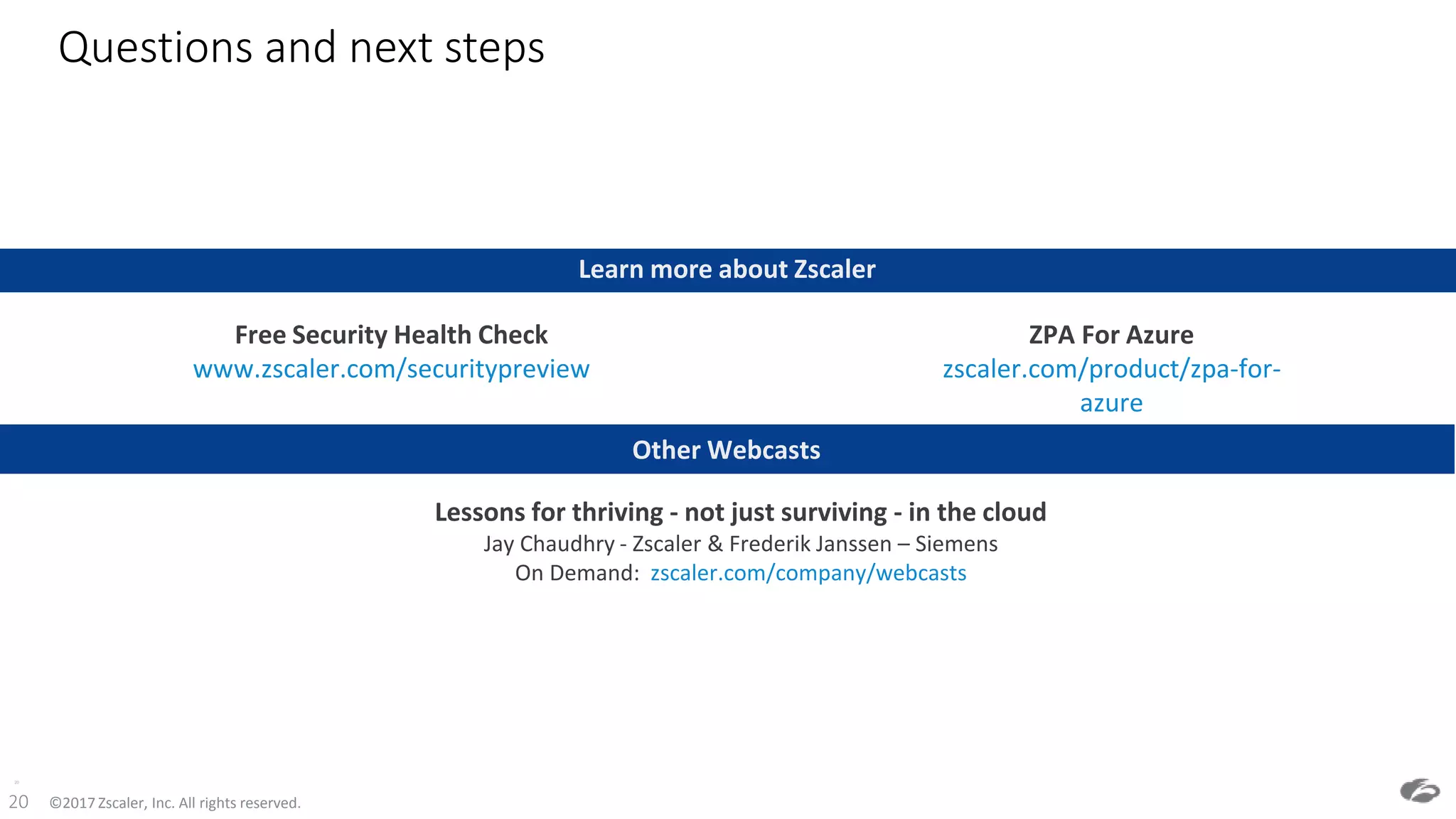 ©2017 Zscaler, Inc. All rights reserved.20
Questions and next steps
20
Learn more about Zscaler
ZPA For Azure
zscaler.com/product/zpa-for-
azure
Free Security Health Check
www.zscaler.com/securitypreview
Other Webcasts
Lessons for thriving - not just surviving - in the cloud
Jay Chaudhry - Zscaler & Frederik Janssen – Siemens
On Demand: zscaler.com/company/webcasts
 