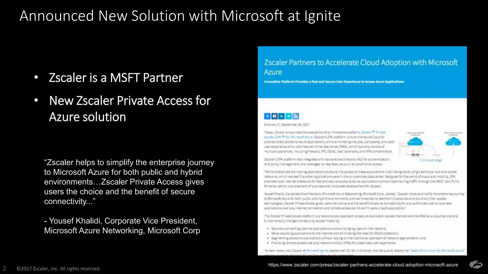 ©2017 Zscaler, Inc. All rights reserved.2
Announced New Solution with Microsoft at Ignite
• Zscaler is a MSFT Partner
• New Zscaler Private Access for
Azure solution
“Zscaler helps to simplify the enterprise journey
to Microsoft Azure for both public and hybrid
environments…Zscaler Private Access gives
users the choice and the benefit of secure
connectivity...”
- Yousef Khalidi, Corporate Vice President,
Microsoft Azure Networking, Microsoft Corp
https://www.zscaler.com/press/zscaler-partners-accelerate-cloud-adoption-microsoft-azure
 