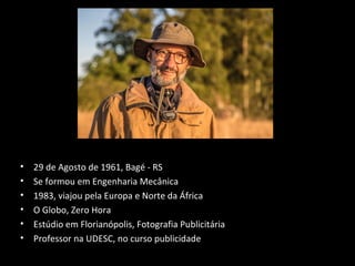 • 29 de Agosto de 1961, Bagé - RS
• Se formou em Engenharia Mecânica
• 1983, viajou pela Europa e Norte da África
• O Globo, Zero Hora
• Estúdio em Florianópolis, Fotografia Publicitária
• Professor na UDESC, no curso publicidade
 