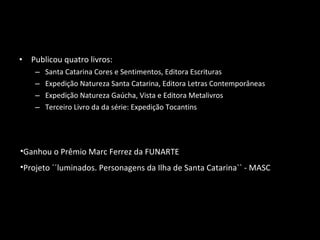 • Publicou quatro livros:
– Santa Catarina Cores e Sentimentos, Editora Escrituras
– Expedição Natureza Santa Catarina, Editora Letras Contemporâneas
– Expedição Natureza Gaúcha, Vista e Editora Metalivros
– Terceiro Livro da da série: Expedição Tocantins
•Ganhou o Prêmio Marc Ferrez da FUNARTE
•Projeto ´´luminados. Personagens da Ilha de Santa Catarina`` - MASC
 