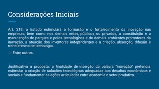 Art. 219: o Estado estimulará a formação e o fortalecimento da inovação nas
empresas, bem como nos demais entes, públicos ou privados, a constituição e a
manutenção de parques e polos tecnológicos e de demais ambientes promotores da
inovação, a atuação dos inventores independentes e a criação, absorção, difusão e
transferência de tecnologia.
→ Entre outros.
Justiﬁcativa à proposta: a ﬁnalidade de inserção da palavra “inovação” pretendia
estimular a criação de soluções tecnológicas adequadas aos desaﬁos econômicos e
sociais e fundamentar as ações articuladas entre academia e setor produtivo.
Considerações Iniciais
 