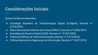 Outras iniciativas relevantes:
● Estratégia Brasileira de Transformação Digital (E-Digital), Decreto nº
9.319/2018;
● Plano Nacional de Internet das Coisas (PNIoT), Decreto nº 9.854/2019;
● Estratégia de Governo Digital (EGD), Decreto nº 10.332/2020;
● Políticas Públicas de Telecomunicações, Decreto nº 9.612/2018,
● Política Nacional de Segurança da Informação, Decreto nº 9.637/2018.
Considerações Iniciais
 