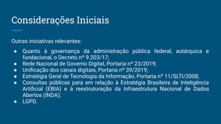 Outras iniciativas relevantes:
● Quanto à governança da administração pública federal, autárquica e
fundacional, o Decreto nº 9.203/17;
● Rede Nacional de Governo Digital, Portaria nº 23/2019;
● Uniﬁcação dos canais digitais, Portaria nº 39/2019;
● Estratégia Geral de Tecnologia da Informação, Portaria nº 11/SLTI/2008;
● Consultas públicas para em relação à Estratégia Brasileira de Inteligência
Artiﬁcial (EBIA) e à reestruturação da Infraestrutura Nacional de Dados
Abertos (INDA);
● LGPD.
Considerações Iniciais
 