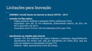 CENÁRIO: Comitê Gestor da Internet no Brasil (CETIC) - 2019
- conexão via ﬁbra óptica:
- órgãos públicos federais e estaduais (94%); prefeituras (73%);
- municípios com até 10 mil habitantes, praticamente dobrou, de 32%, em
2017, para 63%, em 2019;
- municípios entre 10 mil e 100 mil habitantes (52% para 79%).
- atendimento ao cidadão pela Internet
- apenas 10% dos websites de órgãos federais e estaduais disponibilizaram
atendimento em tempo real, seja por atendentes em chats (6%), seja por
meio de chatbots ou assistentes virtuais (7%)
- Website - falha: apontamento Corte de Contas.
Licitações para Inovação
 