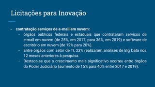 - contratação serviços de e-mail em nuvem:
- órgãos públicos federais e estaduais que contrataram serviços de
e-mail em nuvem (de 25%, em 2017, para 36%, em 2019) e software de
escritório em nuvem (de 12% para 20%).
- Entre órgãos com setor de TI, 23% realizaram análises de Big Data nos
12 meses anteriores à pesquisa.
- Destaca-se que o crescimento mais signiﬁcativo ocorreu entre órgãos
do Poder Judiciário (aumento de 15% para 40% entre 2017 e 2019).
Licitações para Inovação
 