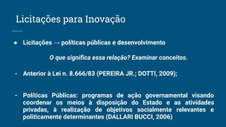 ● Licitações → políticas públicas e desenvolvimento
O que signiﬁca essa relação? Examinar conceitos.
- Anterior à Lei n. 8.666/83 (PEREIRA JR.; DOTTI, 2009);
- Políticas Públicas: programas de ação governamental visando
coordenar os meios à disposição do Estado e as atividades
privadas, à realização de objetivos socialmente relevantes e
politicamente determinantes (DALLARI BUCCI, 2006)
Licitações para Inovação
 