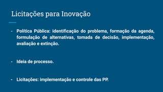 - Política Pública: identiﬁcação do problema, formação da agenda,
formulação de alternativas, tomada de decisão, implementação,
avaliação e extinção.
- Ideia de processo.
- Licitações: implementação e controle das PP.
Licitações para Inovação
 